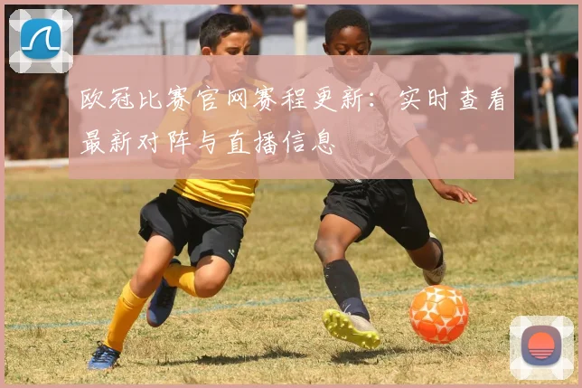 欧冠比赛官网赛程更新：实时查看最新对阵与直播信息