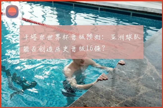 卡塔尔世界杯晋级预测：亚洲球队能否创造历史晋级16强？