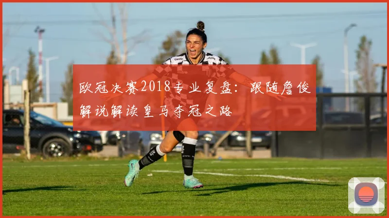欧冠决赛2018专业复盘：跟随詹俊解说解读皇马夺冠之路