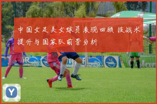 中国女足美女球员表现回顾 技战术提升与国家队前景分析