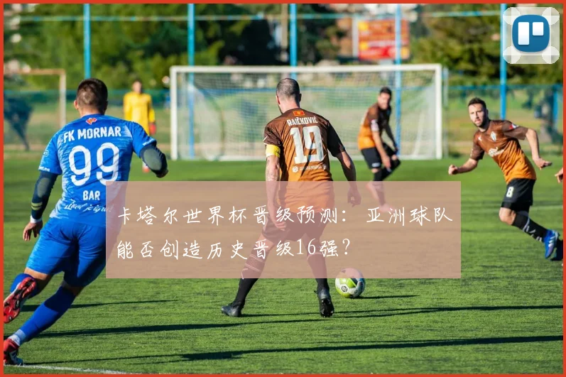 卡塔尔世界杯晋级预测：亚洲球队能否创造历史晋级16强？