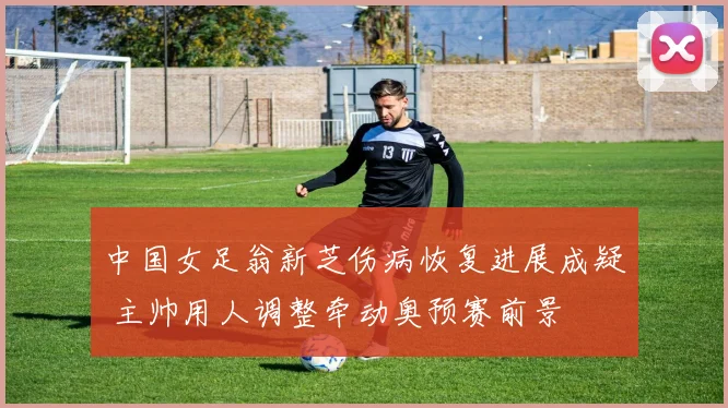 中国女足翁新芝伤病恢复进展成疑 主帅用人调整牵动奥预赛前景