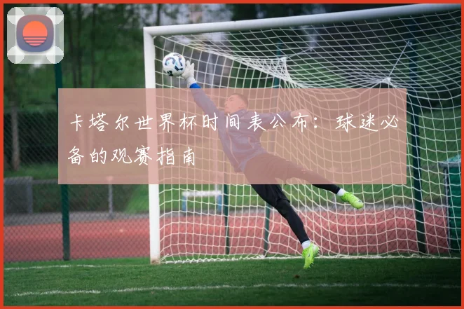 卡塔尔世界杯时间表公布：球迷必备的观赛指南