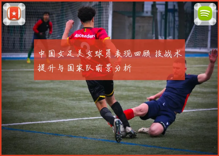 中国女足美女球员表现回顾 技战术提升与国家队前景分析